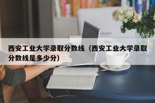 西安工业大学录取分数线（西安工业大学录取分数线是多少分）