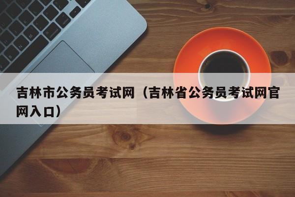 吉林市公务员考试网（吉林省公务员考试网官网入口）