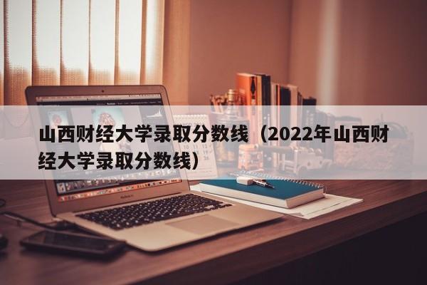 山西财经大学录取分数线（2022年山西财经大学录取分数线）