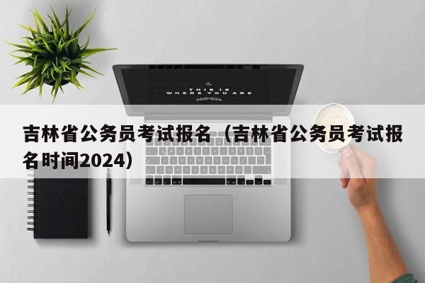 吉林省公务员考试报名（吉林省公务员考试报名时间2024）