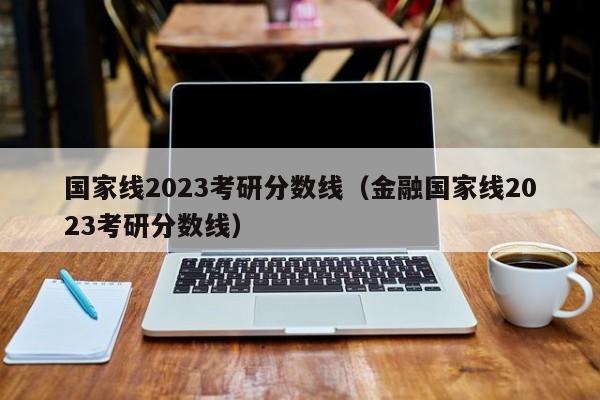 国家线2023考研分数线（金融国家线2023考研分数线）