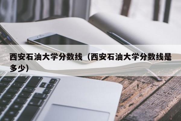 西安石油大学分数线（西安石油大学分数线是多少）