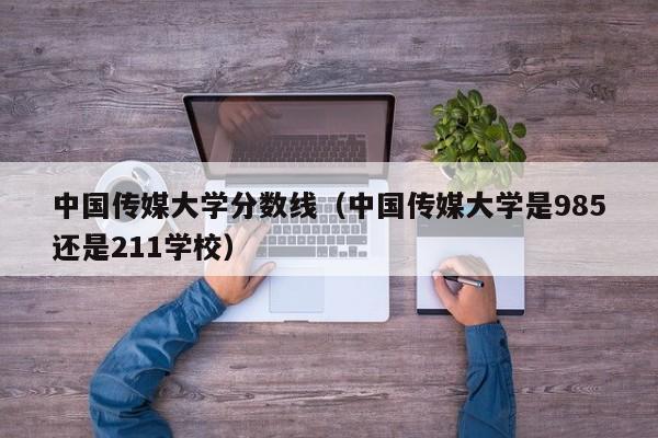 中国传媒大学分数线（中国传媒大学是985还是211学校）