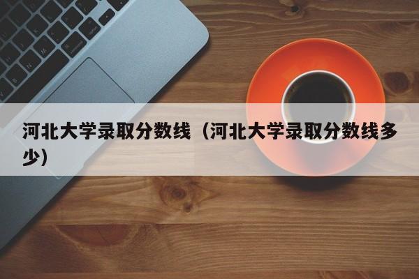 河北大学录取分数线（河北大学录取分数线多少）