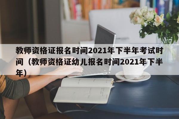 教师资格证报名时间2021年下半年考试时间（教师资格证幼儿报名时间2021年下半年）