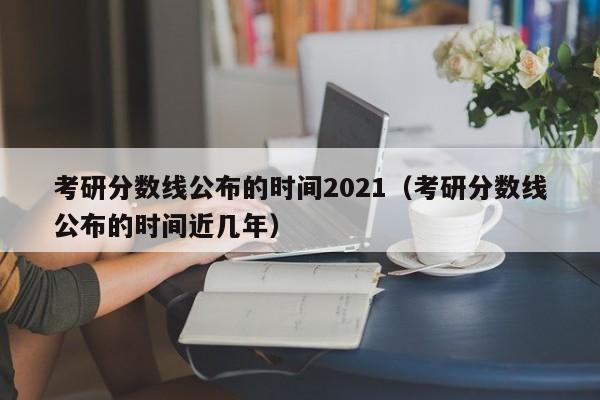 考研分数线公布的时间2021（考研分数线公布的时间近几年）