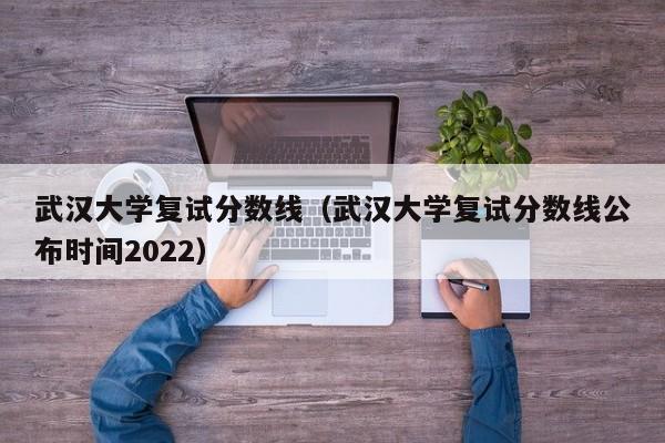 武汉大学复试分数线（武汉大学复试分数线公布时间2022）