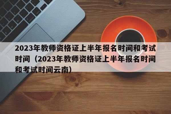 2023年教师资格证上半年报名时间和考试时间（2023年教师资格证上半年报名时间和考试时间云南）