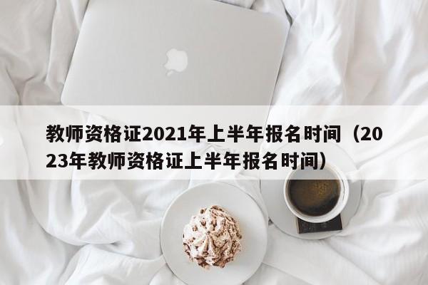 教师资格证2021年上半年报名时间（2023年教师资格证上半年报名时间）