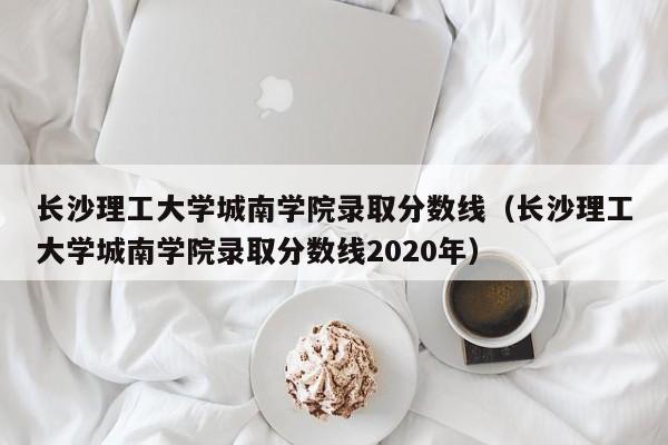 长沙理工大学城南学院录取分数线（长沙理工大学城南学院录取分数线2020年）