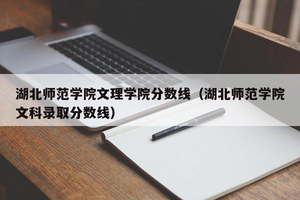 湖北师范学院文理学院分数线（湖北师范学院文科录取分数线）