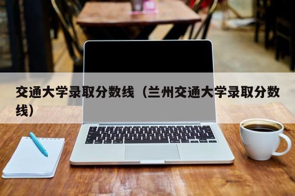 交通大学录取分数线（兰州交通大学录取分数线）