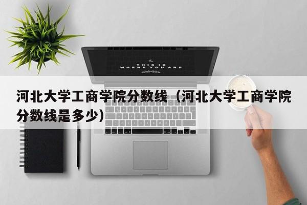 河北大学工商学院分数线（河北大学工商学院分数线是多少）