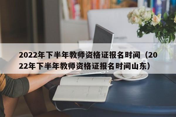 2022年下半年教师资格证报名时间（2022年下半年教师资格证报名时间山东）