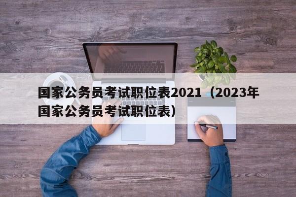 国家公务员考试职位表2021（2023年国家公务员考试职位表）