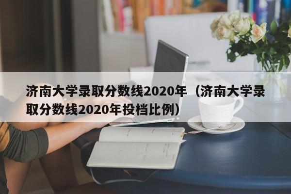 济南大学录取分数线2020年（济南大学录取分数线2020年投档比例）