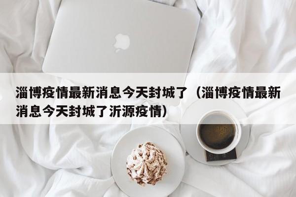 淄博疫情最新消息今天封城了（淄博疫情最新消息今天封城了沂源疫情）