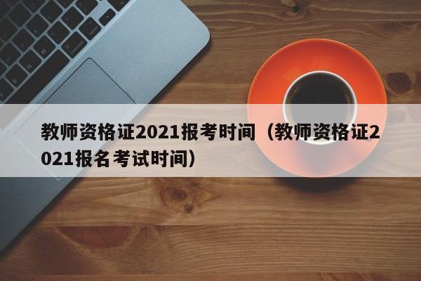 教师资格证2021报考时间（教师资格证2021报名考试时间）