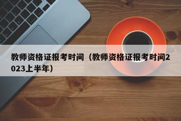 教师资格证报考时间（教师资格证报考时间2023上半年）