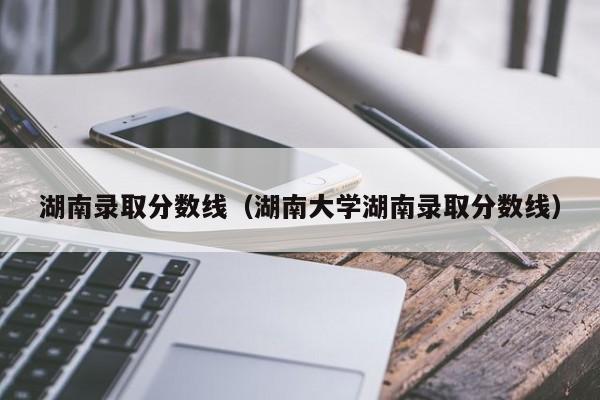 湖南录取分数线（湖南大学湖南录取分数线）