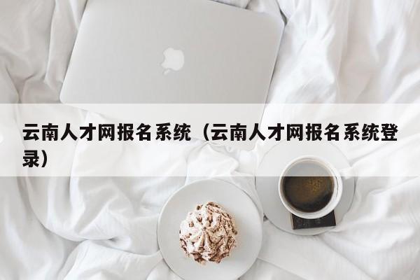 云南人才网报名系统（云南人才网报名系统登录）