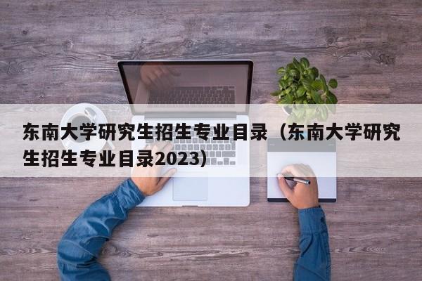 东南大学研究生招生专业目录（东南大学研究生招生专业目录2023）