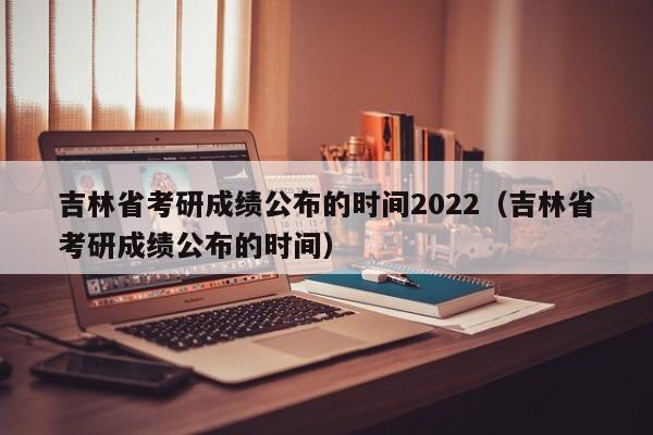 吉林省考研成绩公布的时间2022（吉林省考研成绩公布的时间）