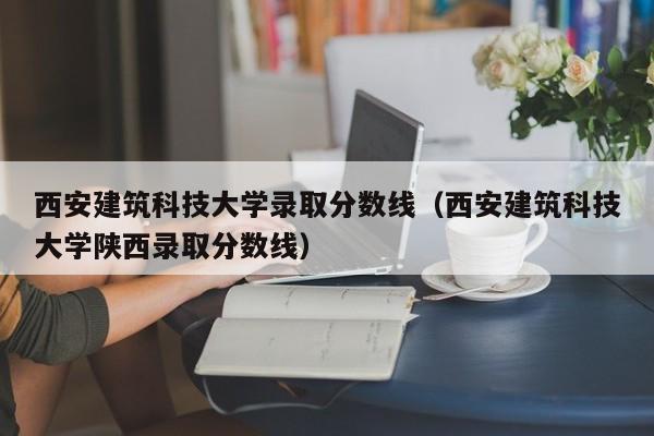 西安建筑科技大学录取分数线（西安建筑科技大学陕西录取分数线）