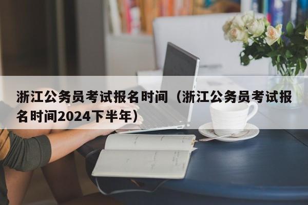 浙江公务员考试报名时间（浙江公务员考试报名时间2024下半年）