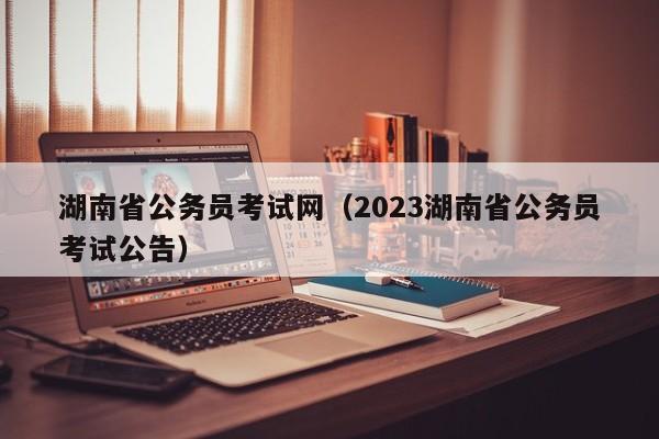 湖南省公务员考试网（2023湖南省公务员考试公告）