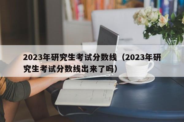 2023年研究生考试分数线（2023年研究生考试分数线出来了吗）