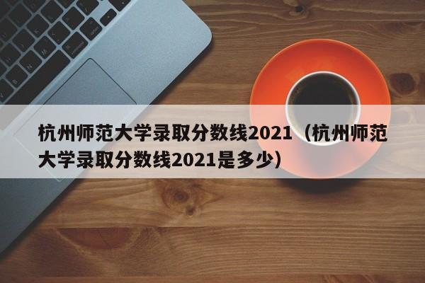 杭州师范大学录取分数线2021（杭州师范大学录取分数线2021是多少）