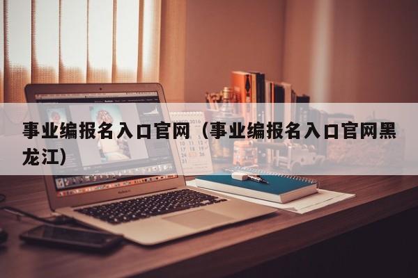 事业编报名入口官网（事业编报名入口官网黑龙江）