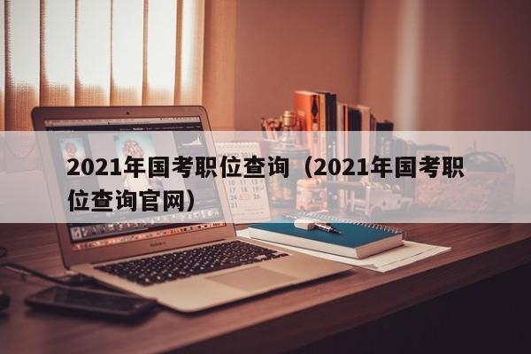 2021年国考职位查询（2021年国考职位查询官网）