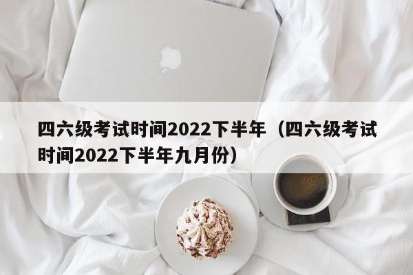 四六级考试时间2022下半年（四六级考试时间2022下半年九月份）