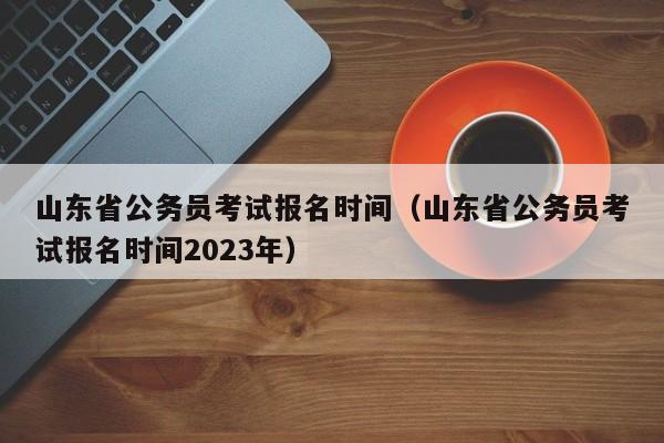 山东省公务员考试报名时间（山东省公务员考试报名时间2023年）