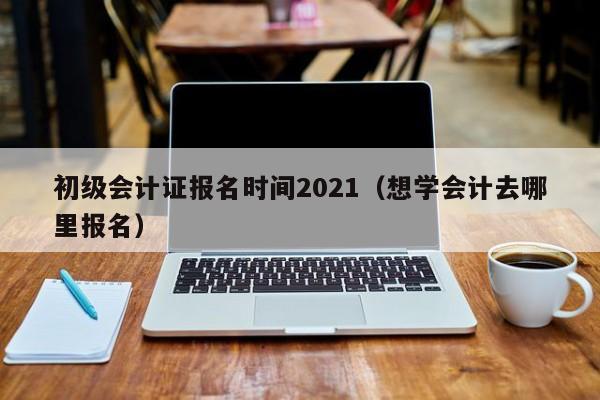 初级会计证报名时间2021（想学会计去哪里报名）