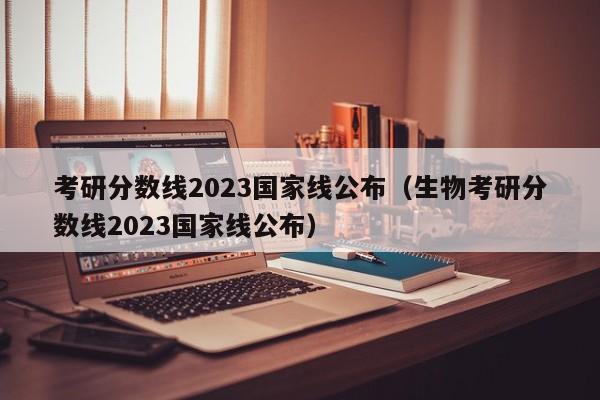 考研分数线2023国家线公布（生物考研分数线2023国家线公布）