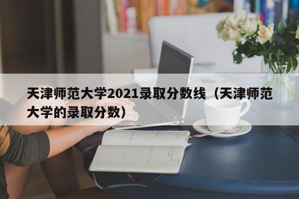 天津师范大学2021录取分数线（天津师范大学的录取分数）