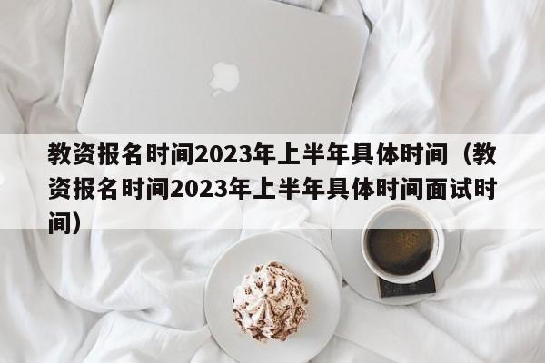 教资报名时间2023年上半年具体时间（教资报名时间2023年上半年具体时间面试时间）