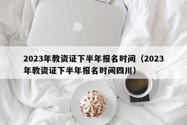 2023年教资证下半年报名时间（2023年教资证下半年报名时间四川）