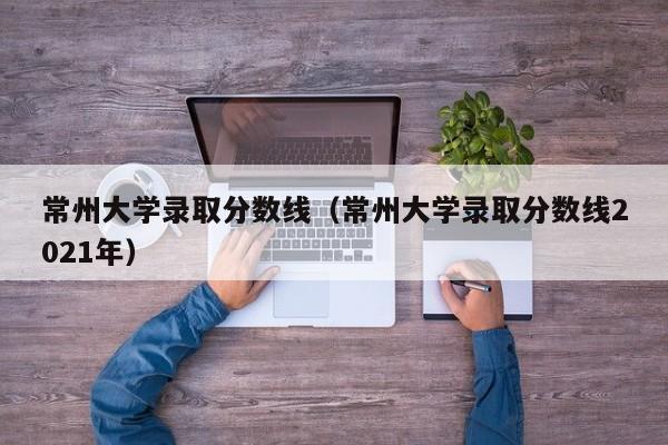 常州大学录取分数线（常州大学录取分数线2021年）