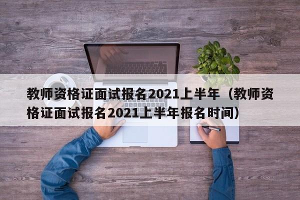 教师资格证面试报名2021上半年（教师资格证面试报名2021上半年报名时间）