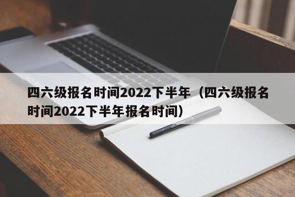 四六级报名时间2022下半年（四六级报名时间2022下半年报名时间）