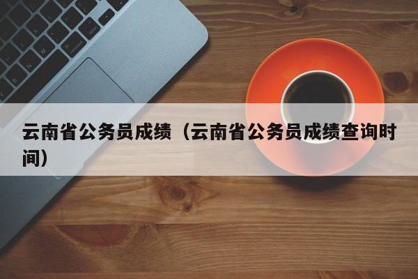 云南省公务员成绩（云南省公务员成绩查询时间）