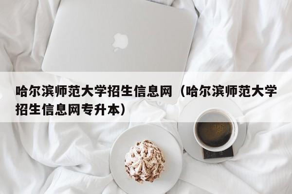 哈尔滨师范大学招生信息网（哈尔滨师范大学招生信息网专升本）