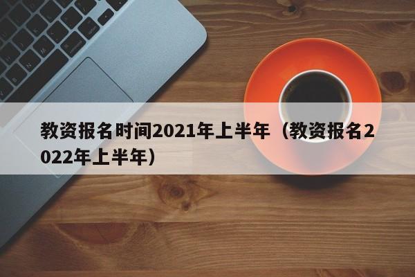 教资报名时间2021年上半年（教资报名2022年上半年）