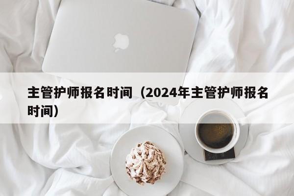 主管护师报名时间（2024年主管护师报名时间）