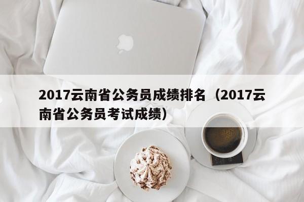 2017云南省公务员成绩排名（2017云南省公务员考试成绩）