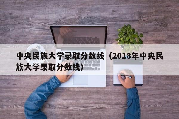 中央民族大学录取分数线（2018年中央民族大学录取分数线）